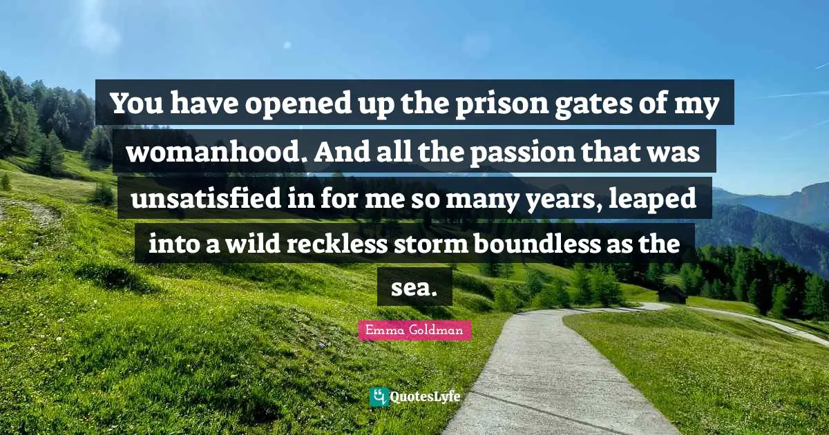 You have opened up the prison gates of my womanhood. And all the passion that was unsatisfied in for me so many years, leaped into a wild reckless storm boundless as the sea.