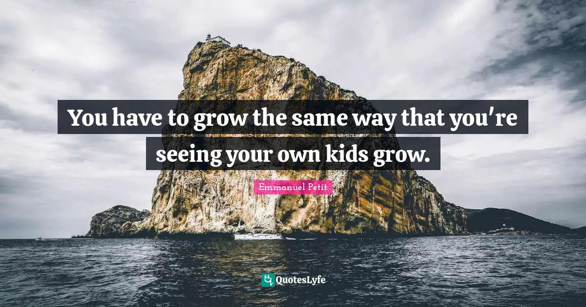 You have to grow the same way that you're seeing your own kids grow.