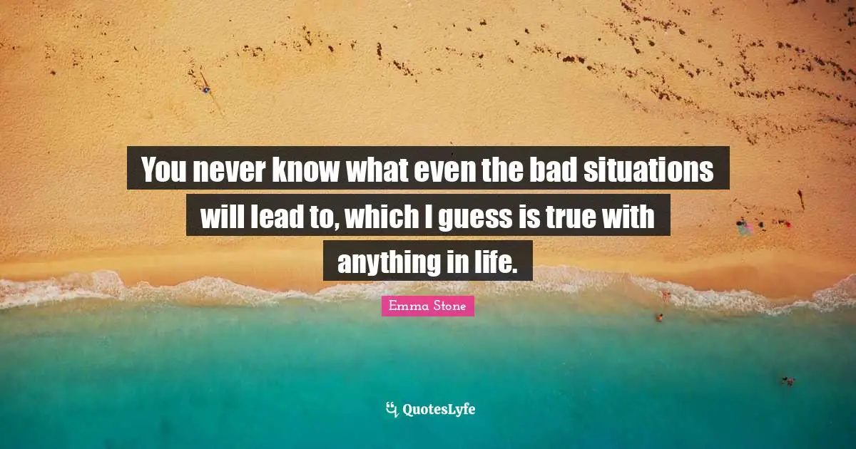 You never know what even the bad situations will lead to, which I guess is true with anything in life.