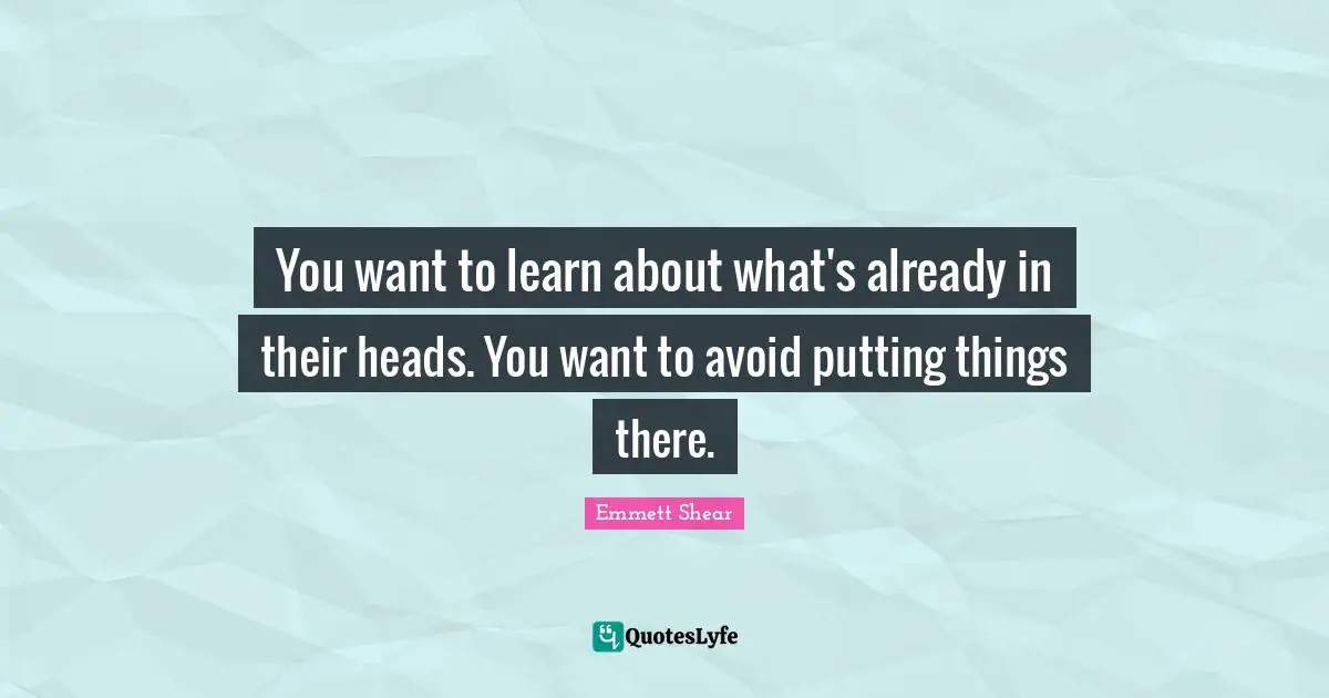 You want to learn about what's already in their heads. You want to avoid putting things there.