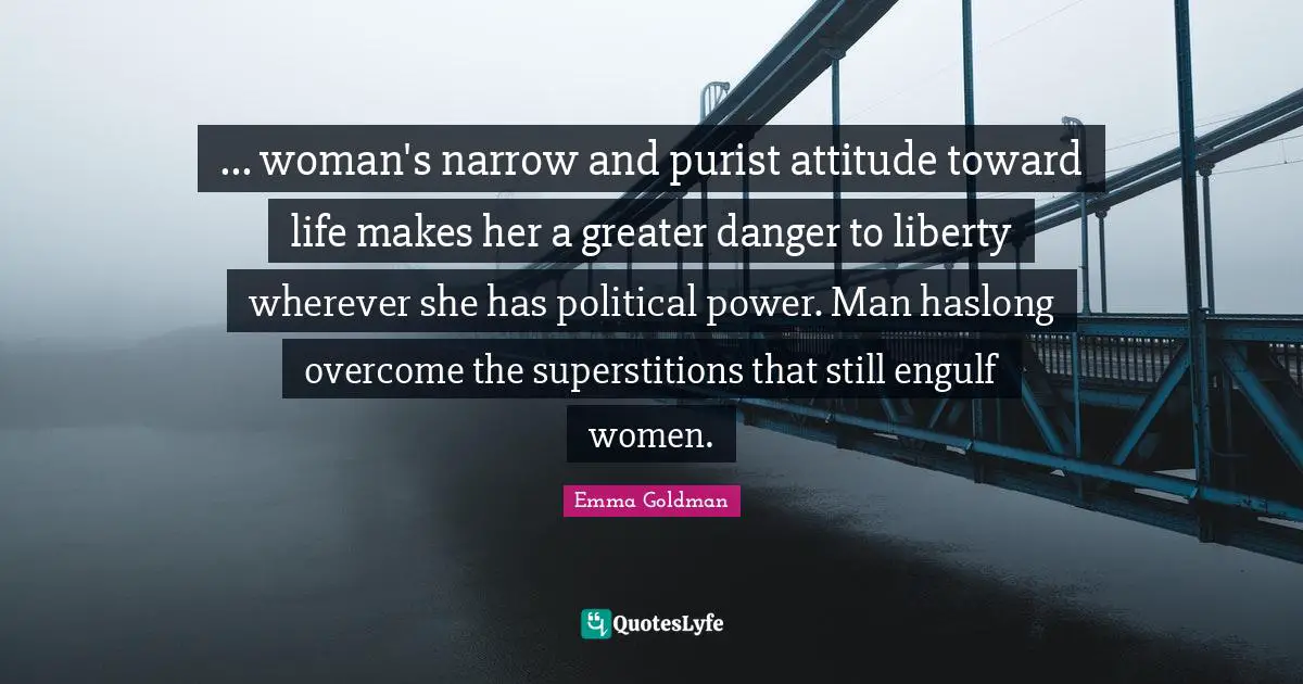 ... woman's narrow and purist attitude toward life makes her a greater danger to liberty wherever she has political power. Man haslong overcome the superstitions that still engulf women.