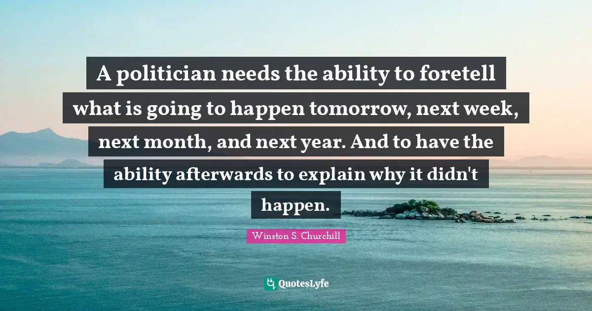 Winston S. Churchill Quotes: "A politician needs the ability to foretell what is going to happen tomorrow, next week, next month, and next year. And to have the ability afterwards to explain why it didn't happen."