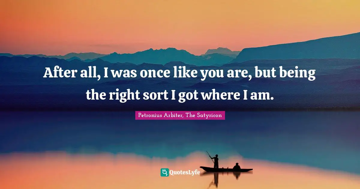 After all, I was once like you are, but being the right sort I got where I am.