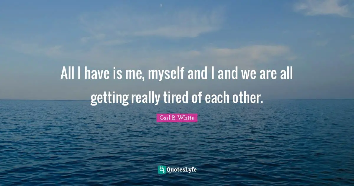 All I have is me, myself and I and we are all getting really tired of each other.