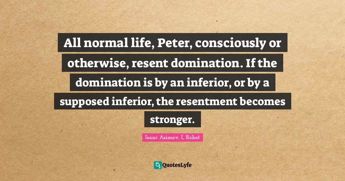 All normal life, Peter, consciously or otherwise, resent domination. If the domination is by an inferior, or by a supposed inferior, the resentment becomes stronger.