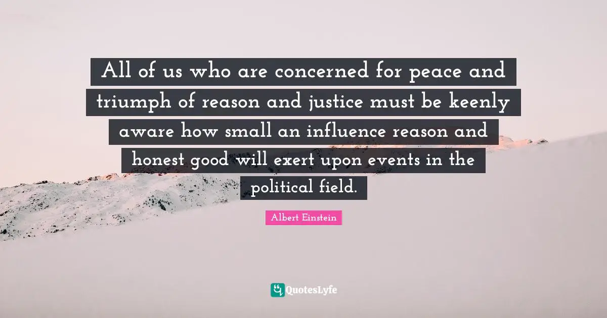 All of us who are concerned for peace and triumph of reason and justice must be keenly aware how small an influence reason and honest good will exert upon events in the political field.