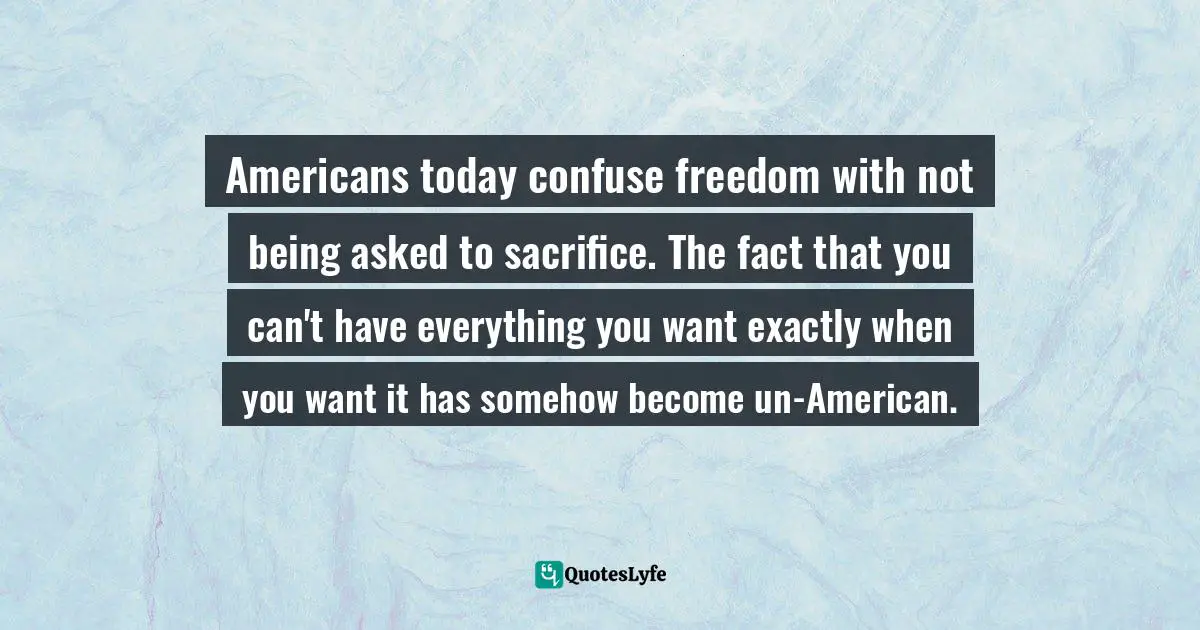 Americans today confuse freedom with not being asked to sacrifice. The fact that you can't have everything you want exactly when you want it has somehow become un-American.