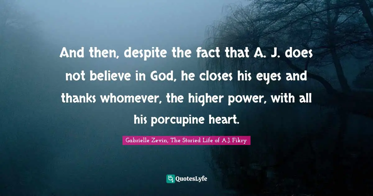 And then, despite the fact that A. J. does not believe in God, he closes his eyes and thanks whomever, the higher power, with all his porcupine heart.
