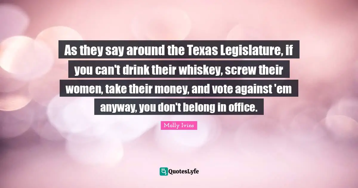 As they say around the Texas Legislature, if you can't drink their whiskey, screw their women, take their money, and vote against 'em anyway, you don't belong in office.