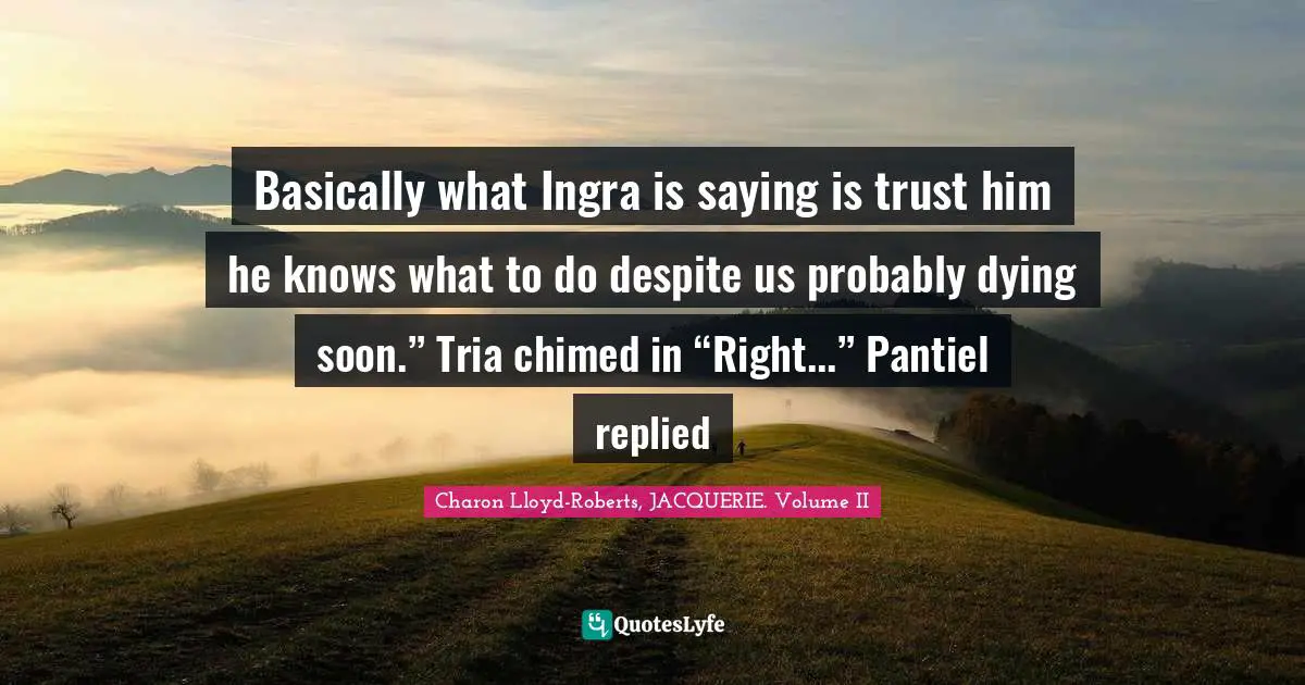 Basically what Ingra is saying is trust him he knows what to do despite us probably dying soon.” Tria chimed in “Right...” Pantiel replied