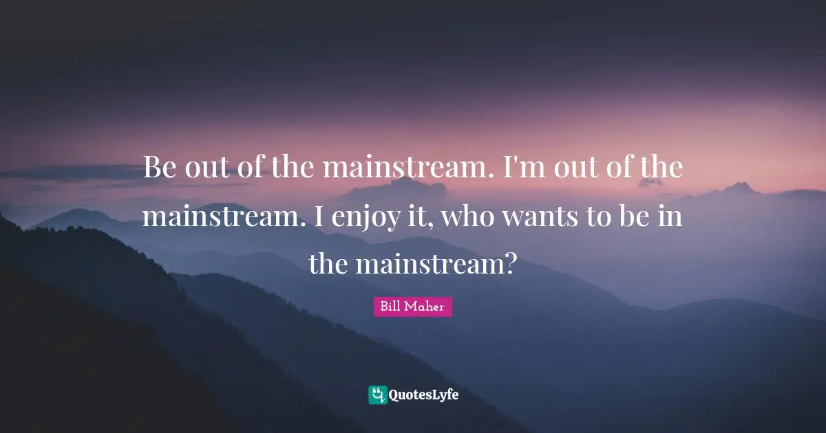 Be out of the mainstream. I'm out of the mainstream. I enjoy it, who wants to be in the mainstream?