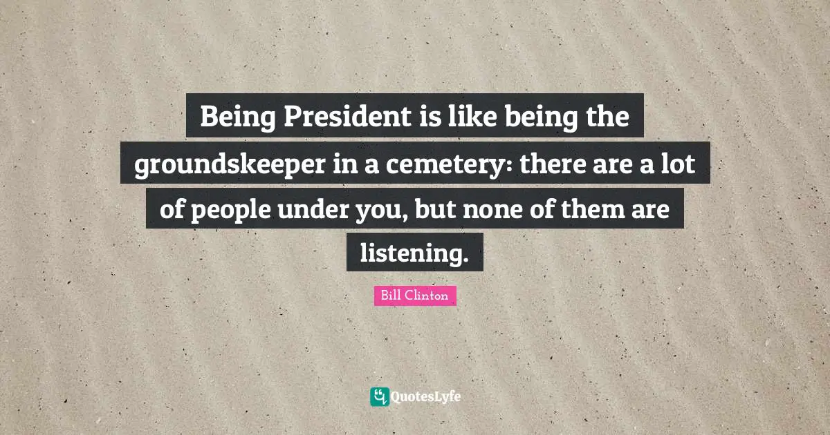 Being President is like being the groundskeeper in a cemetery: there are a lot of people under you, but none of them are listening.