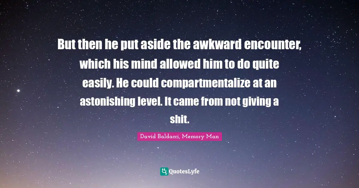 But then he put aside the awkward encounter, which his mind allowed him to do quite easily. He could compartmentalize at an astonishing level. It came from not giving a shit.