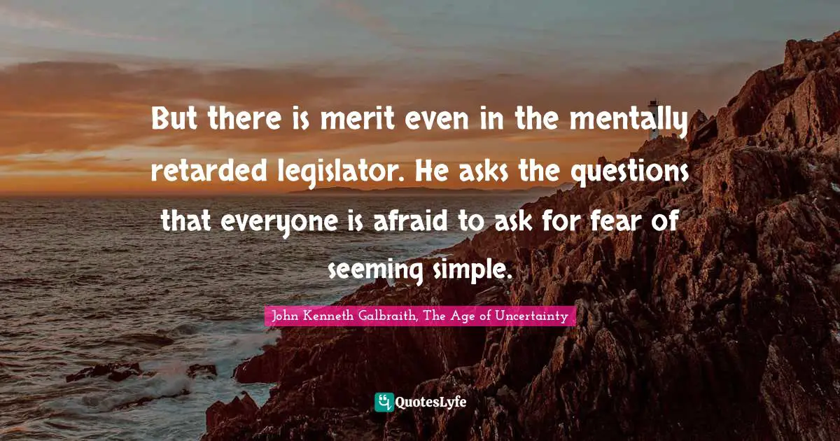 John Kenneth Galbraith, The Age of Uncertainty Quotes: But there is merit even in the mentally retarded legislator. He asks the questions that everyone is afraid to ask for fear of seeming simple.
