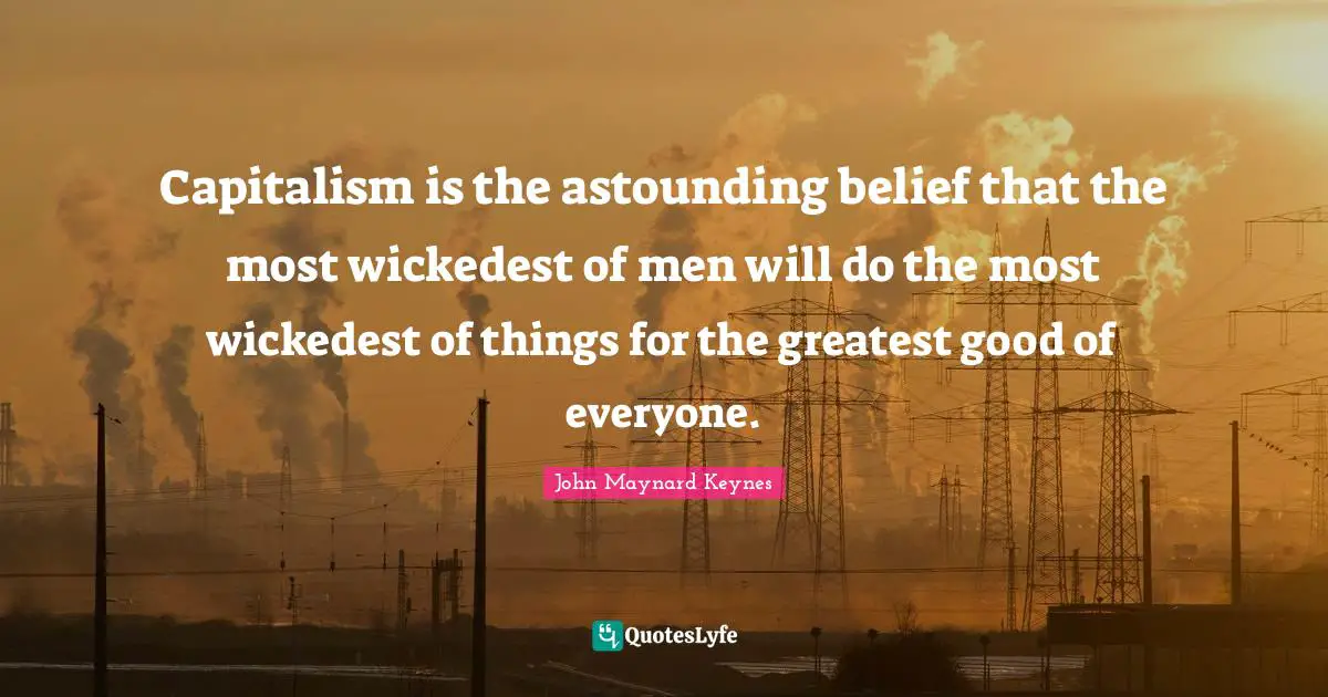Capitalism is the astounding belief that the most wickedest of men will do the most wickedest of things for the greatest good of everyone.
