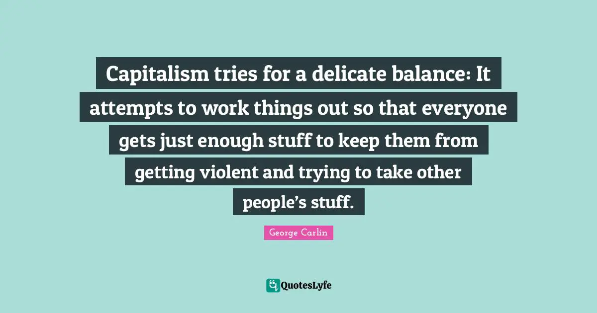 George Carlin Quotes: "Capitalism tries for a delicate balance: It attempts to work things out so that everyone gets just enough stuff to keep them from getting violent and trying to take other people’s stuff."