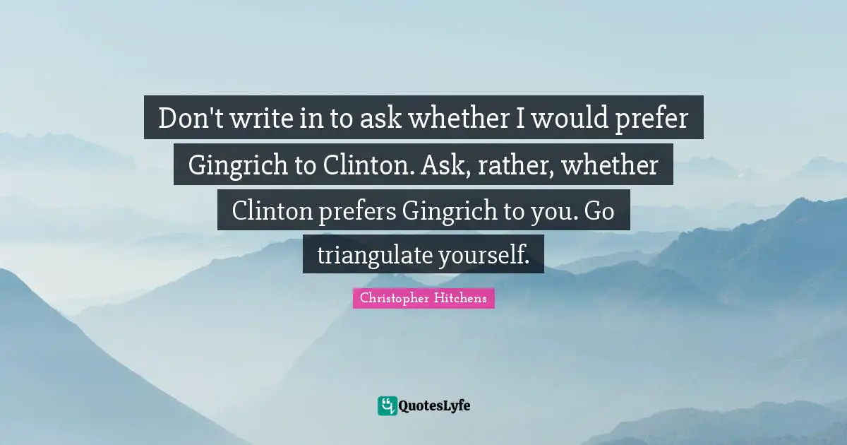 Don't write in to ask whether I would prefer Gingrich to Clinton. Ask, rather, whether Clinton prefers Gingrich to you. Go triangulate yourself.