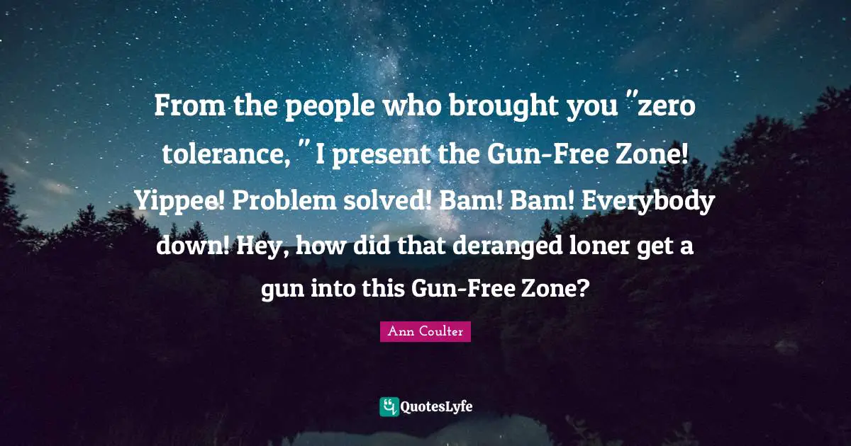 From the people who brought you "zero tolerance, " I present the Gun-Free Zone! Yippee! Problem solved! Bam! Bam! Everybody down! Hey, how did that deranged loner get a gun into this Gun-Free Zone?