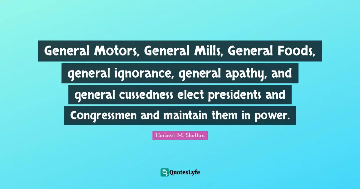 General Motors, General Mills, General Foods, general ignorance, general apathy, and general cussedness elect presidents and Congressmen and maintain them in power.