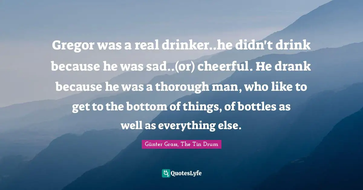 Gregor was a real drinker..he didn't drink because he was sad..(or) cheerful. He drank because he was a thorough man, who like to get to the bottom of things, of bottles as well as everything else.