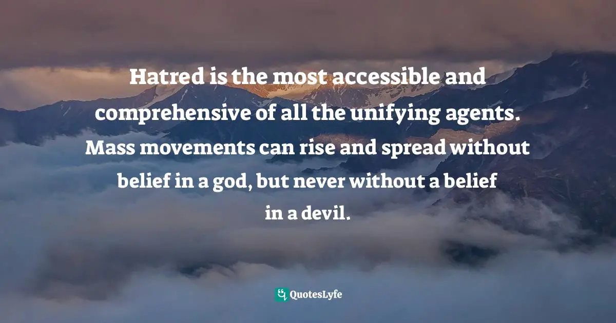 Hatred is the most accessible and comprehensive of all the unifying agents. Mass movements can rise and spread without belief in a god, but never without a belief in a devil.