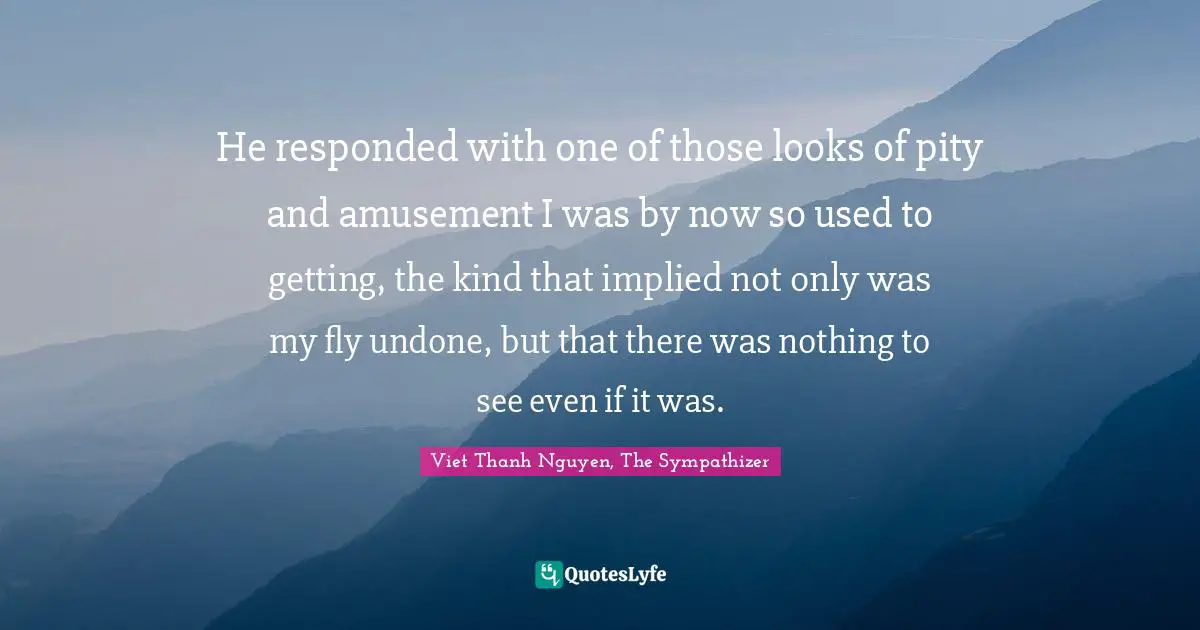 He responded with one of those looks of pity and amusement I was by now so used to getting, the kind that implied not only was my fly undone, but that there was nothing to see even if it was.