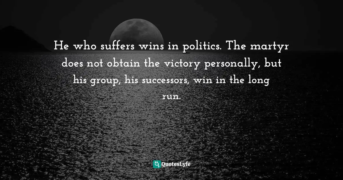 He who suffers wins in politics. The martyr does not obtain the victory personally, but his group, his successors, win in the long run.