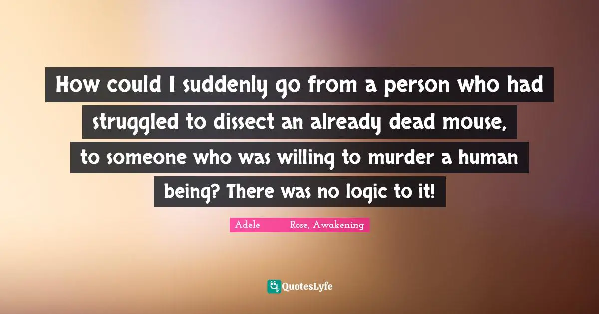 How could I suddenly go from a person who had struggled to dissect an already dead mouse, to someone who was willing to murder a human being? There was no logic to it!