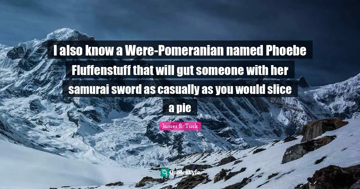 I also know a Were-Pomeranian named Phoebe Fluffenstuff that will gut someone with her samurai sword as casually as you would slice a pie