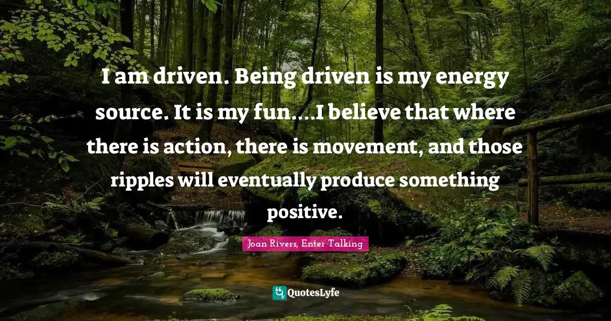 I am driven. Being driven is my energy source. It is my fun.…I believe that where there is action, there is movement, and those ripples will eventually produce something positive.