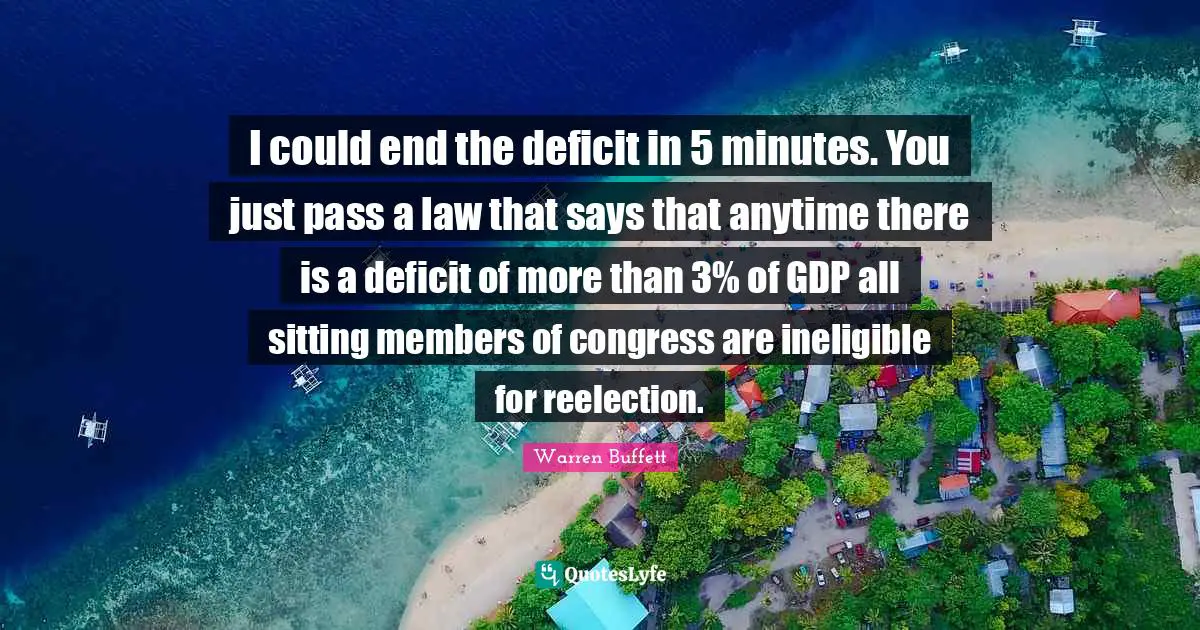 I could end the deficit in 5 minutes. You just pass a law that says that anytime there is a deficit of more than 3% of GDP all sitting members of congress are ineligible for reelection.