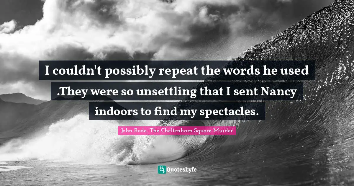 I couldn't possibly repeat the words he used .They were so unsettling that I sent Nancy indoors to find my spectacles.