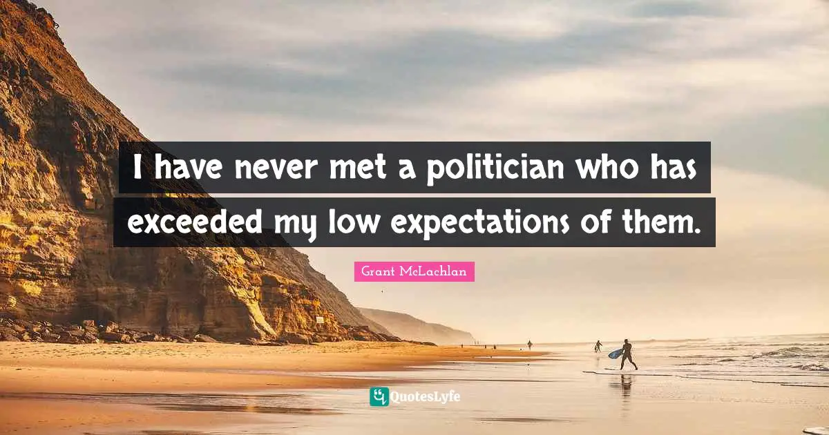 I have never met a politician who has exceeded my low expectations of them.