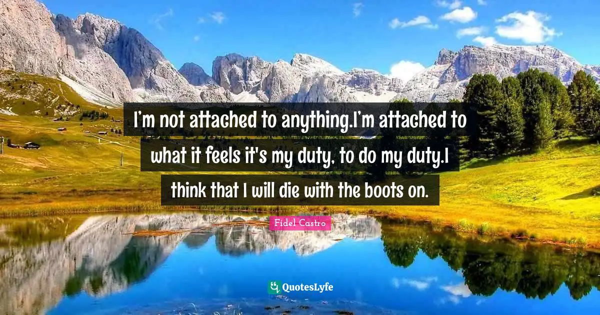 I’m not attached to anything.I’m attached to what it feels it's my duty, to do my duty.I think that I will die with the boots on.