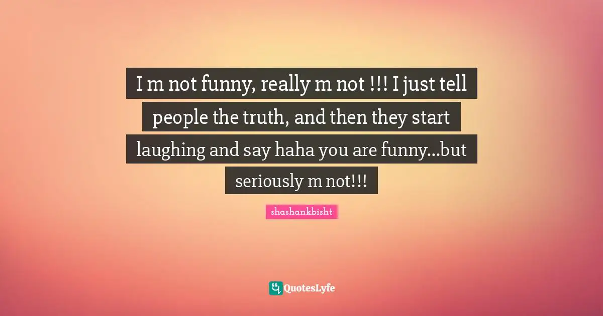 I m not funny, really m not !!! I just tell people the truth, and then they start laughing and say haha you are funny...but seriously m not!!!