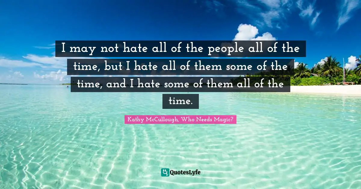 I may not hate all of the people all of the time, but I hate all of them some of the time, and I hate some of them all of the time.