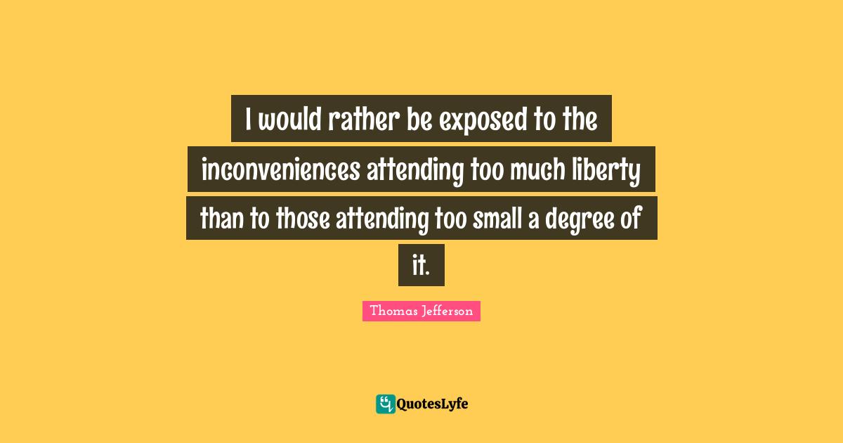 I would rather be exposed to the inconveniences attending too much liberty than to those attending too small a degree of it.