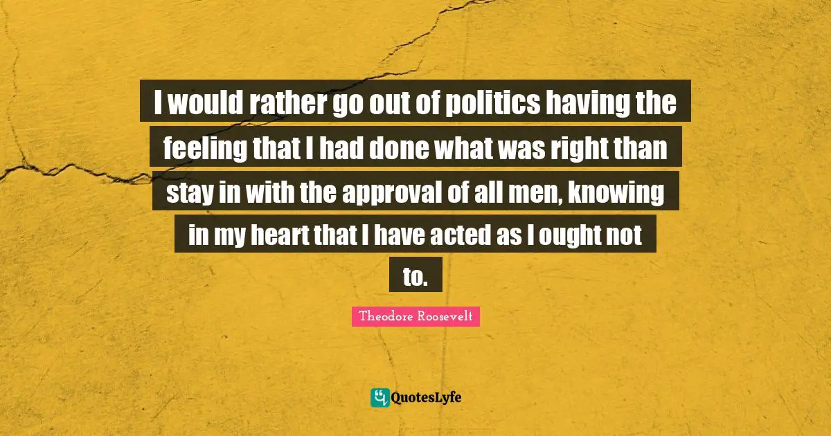 I would rather go out of politics having the feeling that I had done what was right than stay in with the approval of all men, knowing in my heart that I have acted as I ought not to.