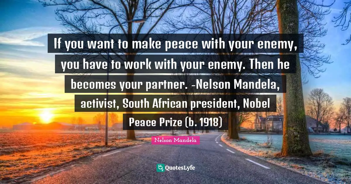 If you want to make peace with your enemy, you have to work with your enemy. Then he becomes your partner. -Nelson Mandela, activist, South African president, Nobel Peace Prize (b. 1918)