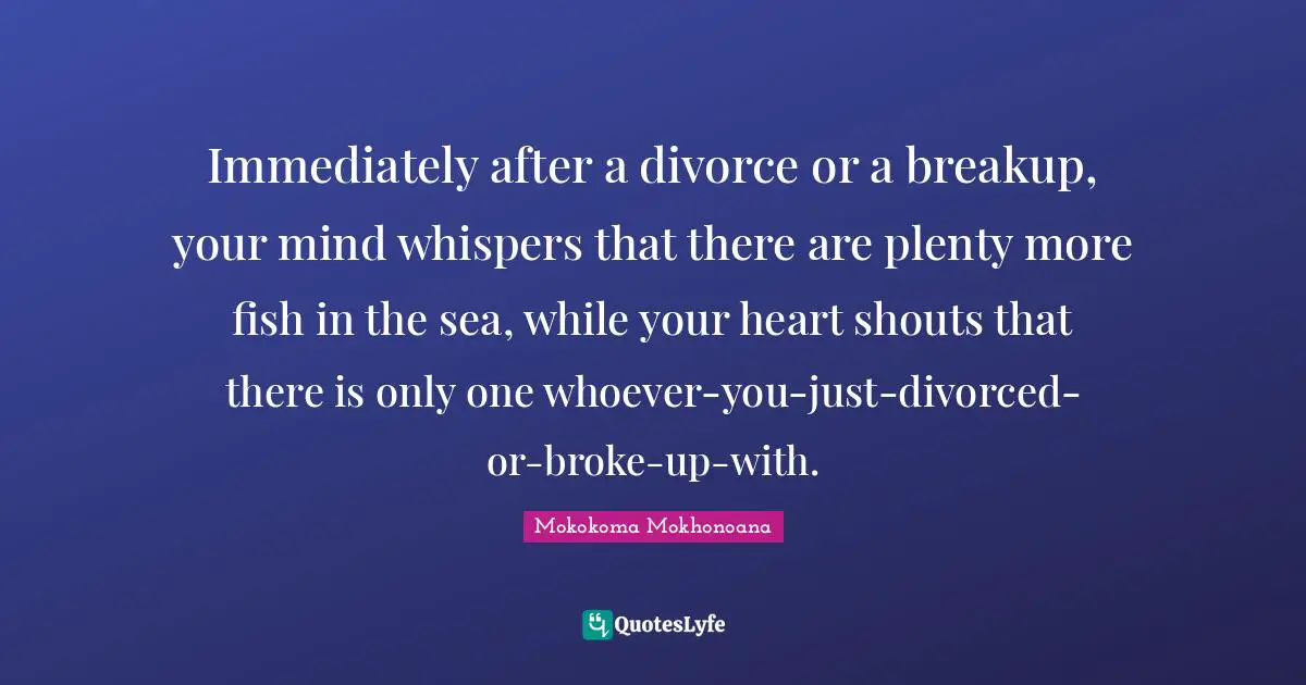 Mokokoma Mokhonoana Quotes: Immediately after a divorce or a breakup, your mind whispers that there are plenty more fish in the sea, while your heart shouts that there is only one whoever-you-just-divorced-or-broke-up-with.