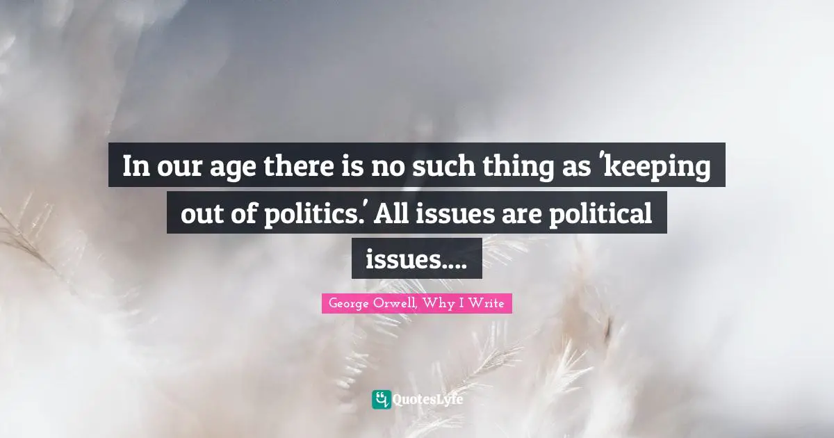 George Orwell, Why I Write Quotes: "In our age there is no such thing as 'keeping out of politics.' All issues are political issues...."