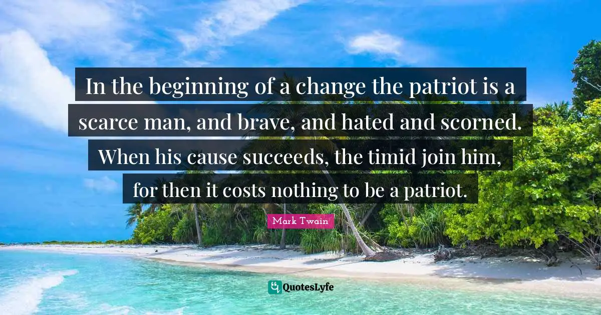 In the beginning of a change the patriot is a scarce man, and brave, and hated and scorned. When his cause succeeds, the timid join him, for then it costs nothing to be a patriot.