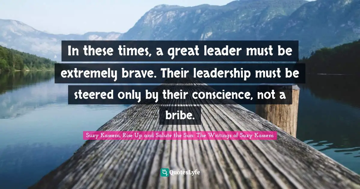 In these times, a great leader must be extremely brave. Their leadership must be steered only by their conscience, not a bribe.
