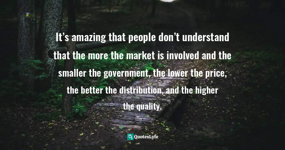 It’s amazing that people don’t understand that the more the market is involved and the smaller the government, the lower the price, the better the distribution, and the higher the quality.