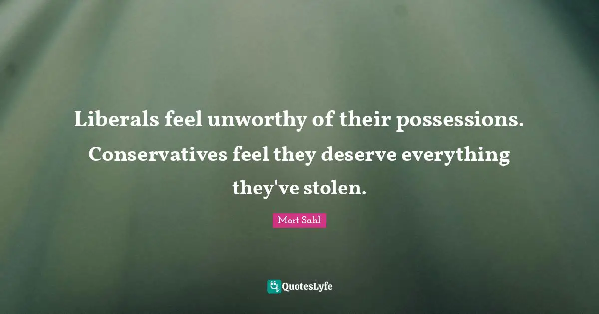 Liberals feel unworthy of their possessions. Conservatives feel they deserve everything they've stolen.