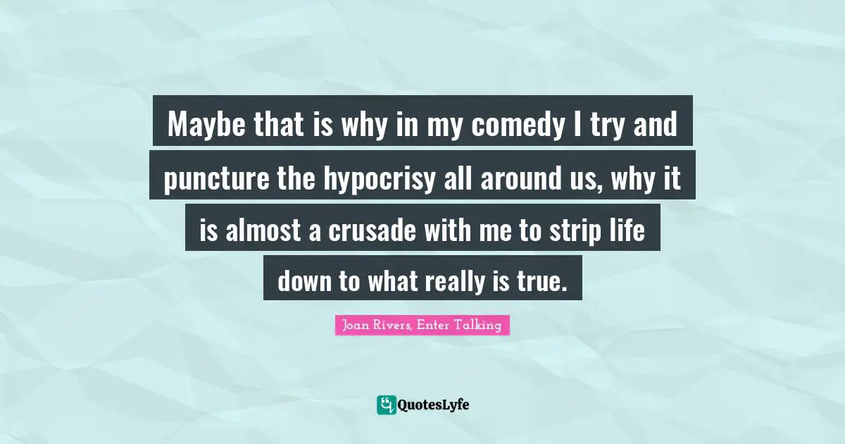 Maybe that is why in my comedy I try and puncture the hypocrisy all around us, why it is almost a crusade with me to strip life down to what really is true.