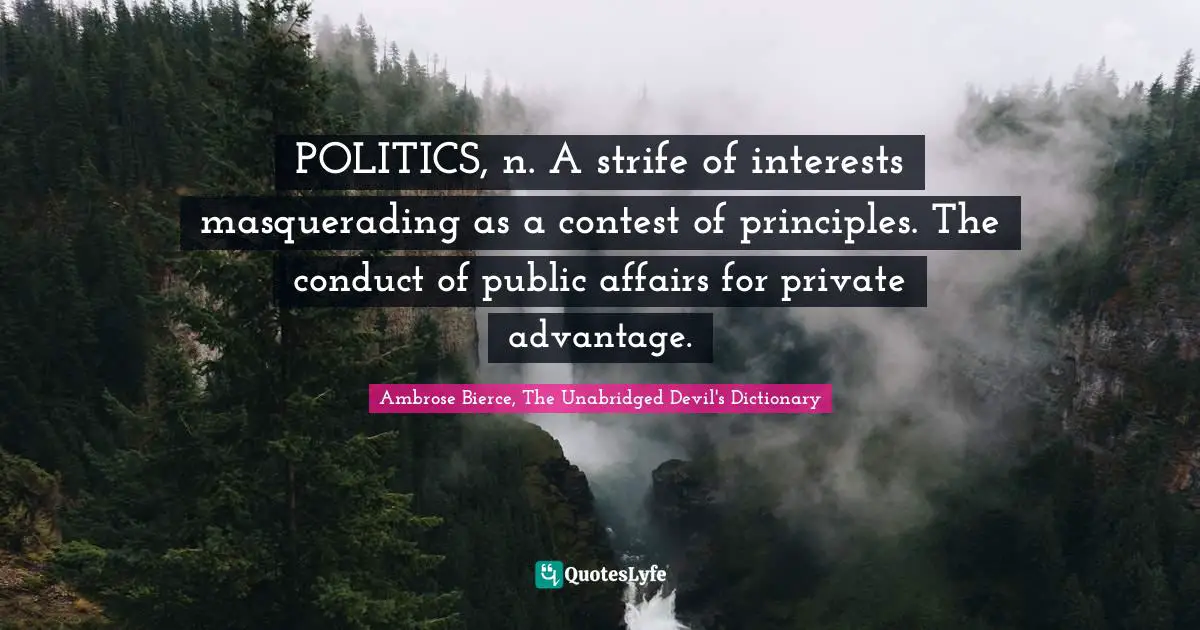 POLITICS, n. A strife of interests masquerading as a contest of principles. The conduct of public affairs for private advantage.