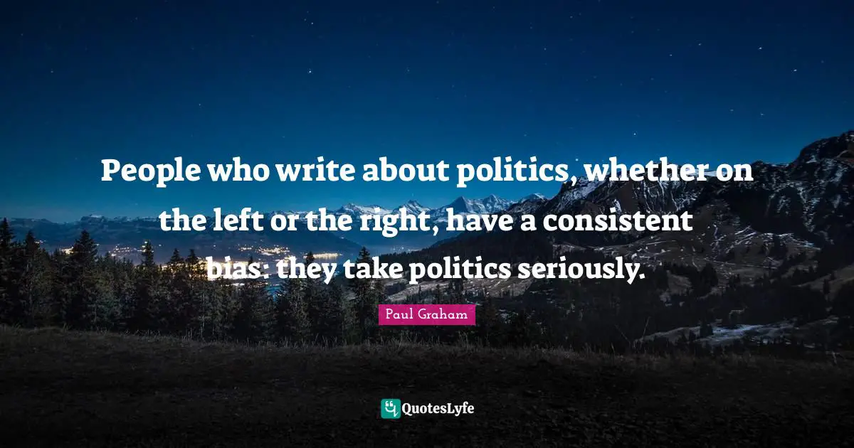 People who write about politics, whether on the left or the right, have a consistent bias: they take politics seriously.