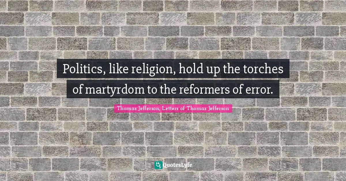 Politics, like religion, hold up the torches of martyrdom to the reformers of error.