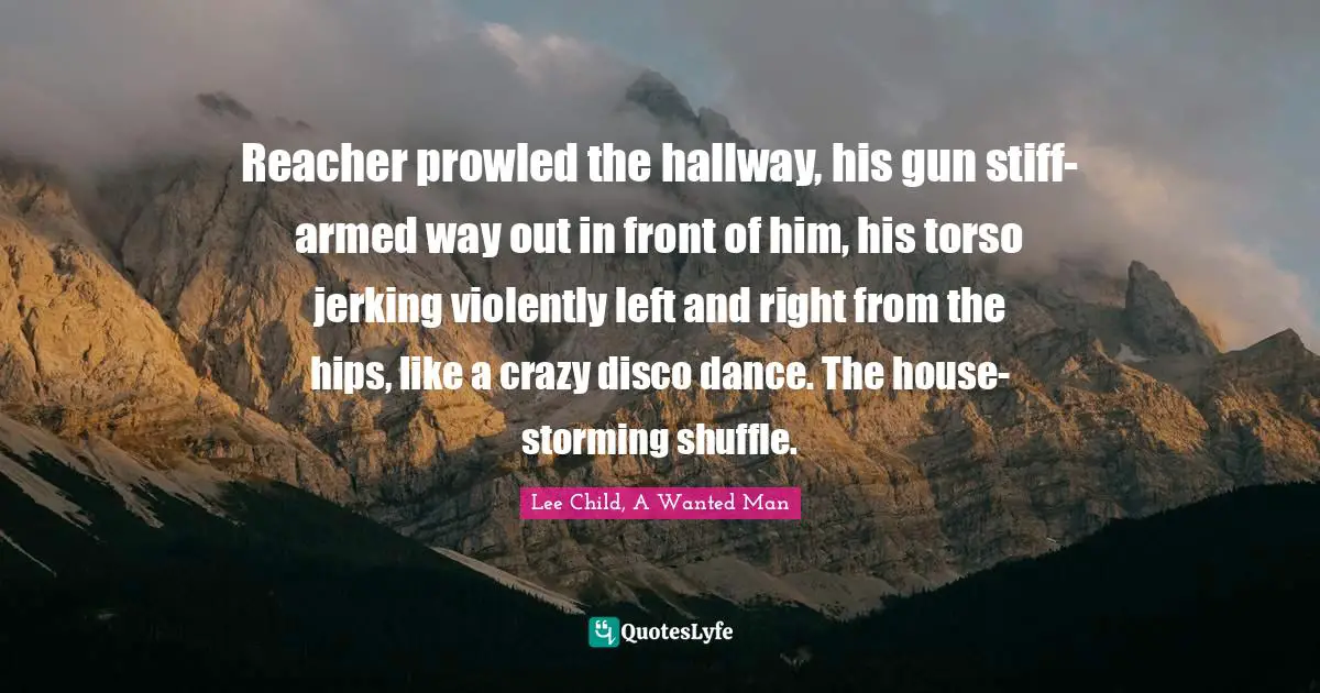 Reacher prowled the hallway, his gun stiff-armed way out in front of him, his torso jerking violently left and right from the hips, like a crazy disco dance. The house-storming shuffle.